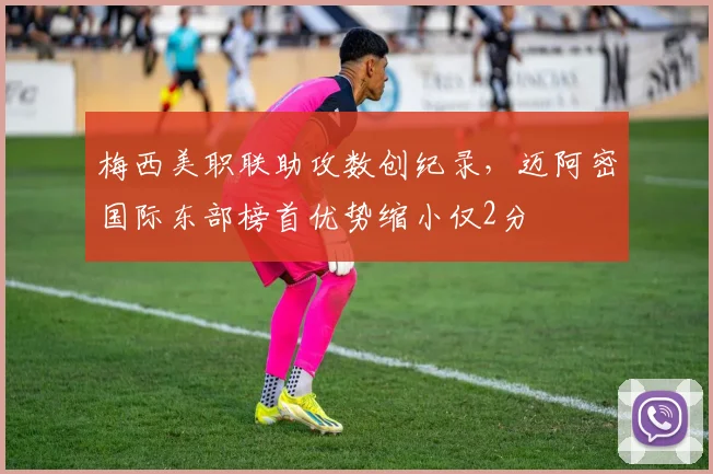 梅西美职联助攻数创纪录,迈阿密国际东部榜首优势缩小仅2分