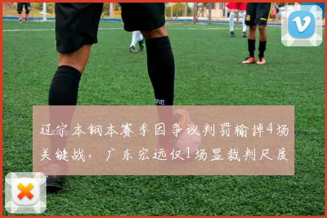 辽宁本钢本赛季因争议判罚输掉4场关键战，广东宏远仅1场显裁判尺度差异