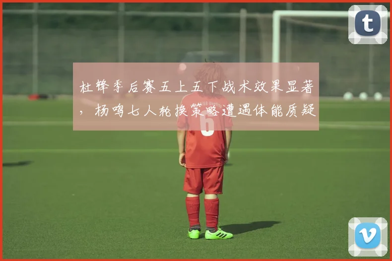 杜锋季后赛五上五下战术效果显著,杨鸣七人轮换策略遭遇体能质疑