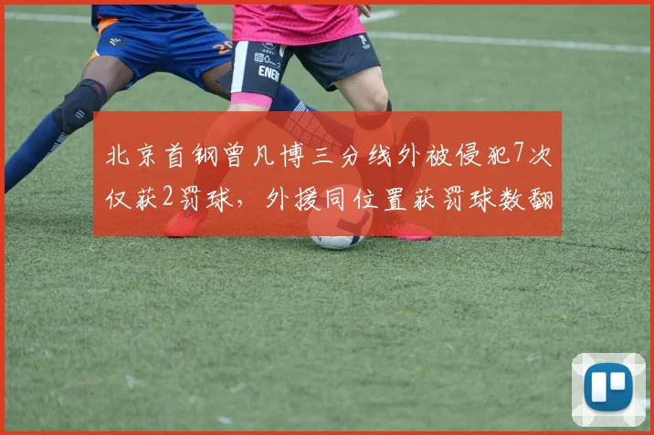 北京首钢曾凡博三分线外被侵犯7次仅获2罚球,外援同位置获罚球数翻倍