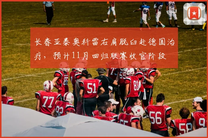 长春亚泰奥科雷右肩脱臼赴德国治疗,预计11月回归联赛收官阶段
