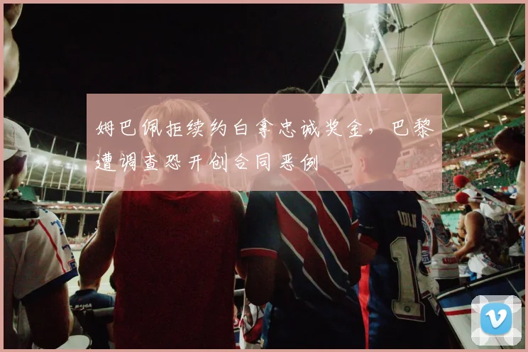 姆巴佩拒续约白拿忠诚奖金,巴黎遭调查恐开创合同恶例