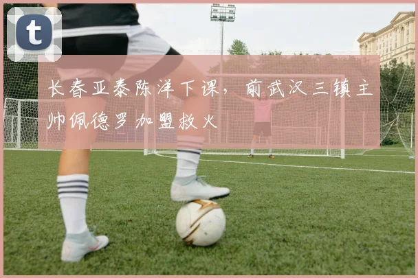 长春亚泰陈洋下课，前武汉三镇主帅佩德罗加盟救火
