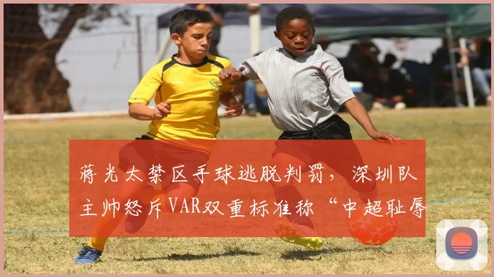 蒋光太禁区手球逃脱判罚,深圳队主帅怒斥VAR双重标准称“中超耻辱”
