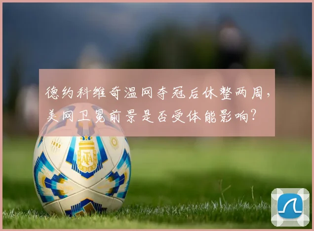 德约科维奇温网夺冠后休整两周，美网卫冕前景是否受体能影响？