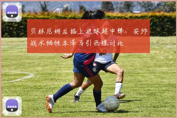贝林厄姆后插上进球超中锋,安帅战术牺牲本泽马引西媒讨论