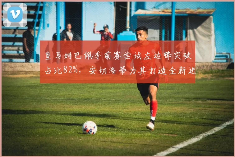 皇马姆巴佩季前赛尝试左边锋突破占比82%,安切洛蒂为其打造全新进攻战术