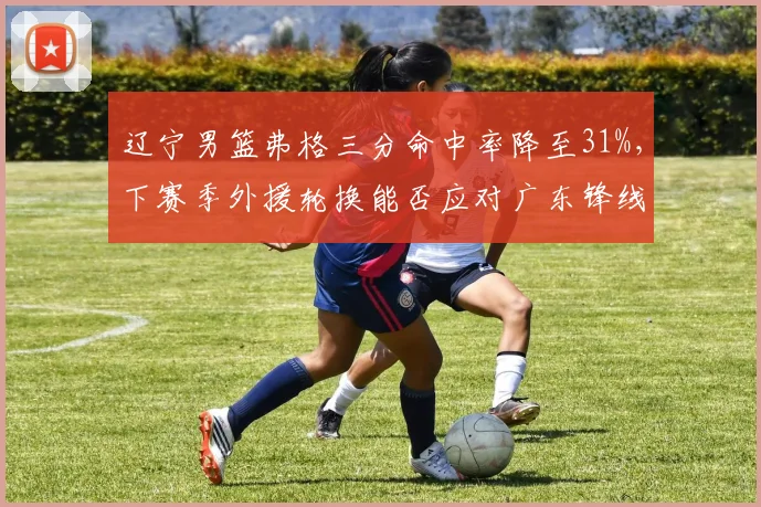 辽宁男篮弗格三分命中率降至31%,下赛季外援轮换能否应对广东锋线冲击?