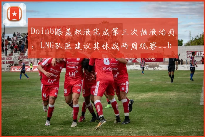 Doinb膝盖积液完成第三次抽液治疗,LNG队医建议其休战两周观察__br_