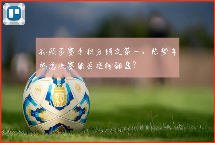 孙颖莎赛季积分锁定第一,陈梦年终总决赛能否逆转翻盘?