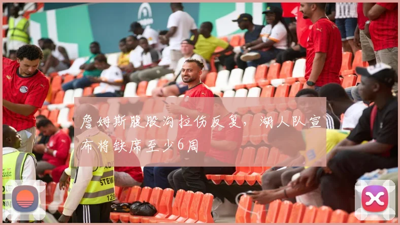 詹姆斯腹股沟拉伤反复,湖人队宣布将缺席至少6周